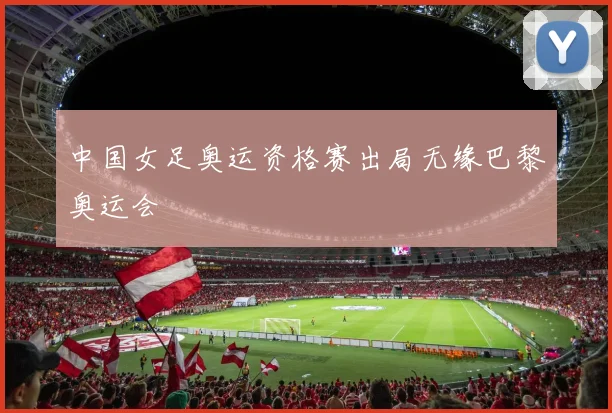 中国女足奥运资格赛出局无缘巴黎奥运会