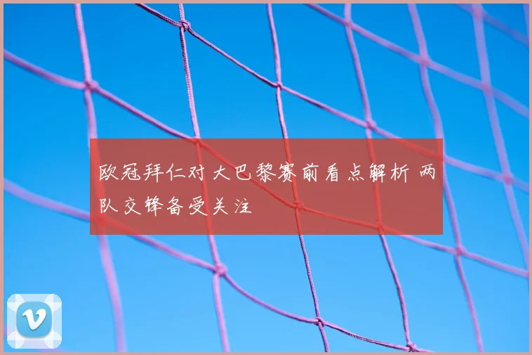 欧冠拜仁对大巴黎赛前看点解析 两队交锋备受关注