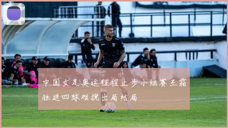 中国女足奥运征程止步小组赛王霜独进四球难挽出局结局