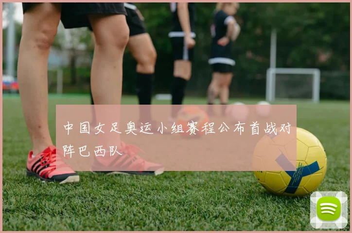 中国女足奥运小组赛程公布首战对阵巴西队