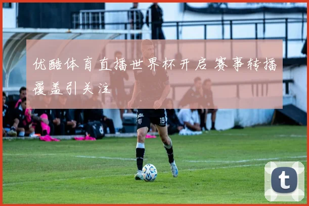 优酷体育直播世界杯开启 赛事转播覆盖引关注