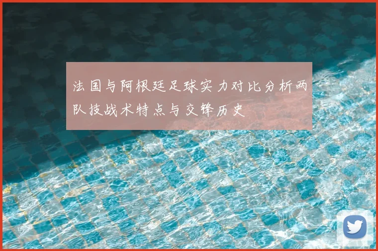 法国与阿根廷足球实力对比分析两队技战术特点与交锋历史