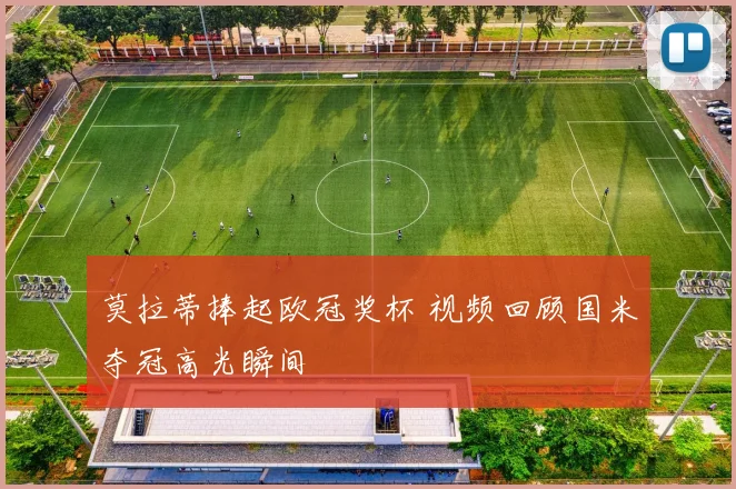 莫拉蒂捧起欧冠奖杯 视频回顾国米夺冠高光瞬间